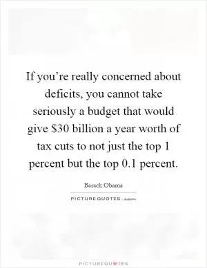 If you’re really concerned about deficits, you cannot take seriously a budget that would give $30 billion a year worth of tax cuts to not just the top 1 percent but the top 0.1 percent Picture Quote #1