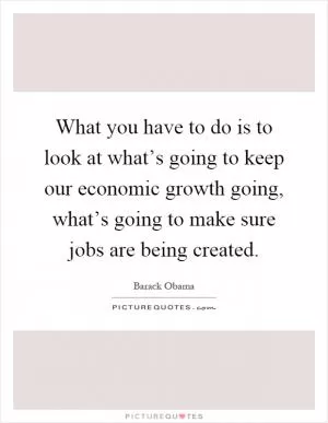 What you have to do is to look at what’s going to keep our economic growth going, what’s going to make sure jobs are being created Picture Quote #1