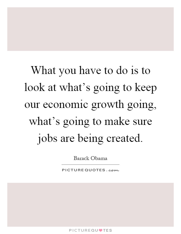 What you have to do is to look at what's going to keep our economic growth going, what's going to make sure jobs are being created Picture Quote #1