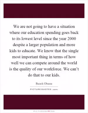 We are not going to have a situation where our education spending goes back to its lowest level since the year 2000 despite a larger population and more kids to educate. We know that the single most important thing in terms of how well we can compete around the world is the quality of our workforce. We can’t do that to our kids Picture Quote #1