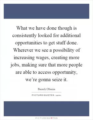 What we have done though is consistently looked for additional opportunities to get stuff done. Wherever we see a possibility of increasing wages, creating more jobs, making sure that more people are able to access opportunity, we’re gonna seize it Picture Quote #1
