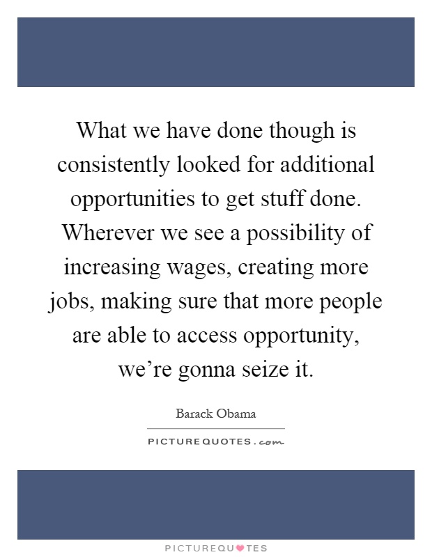 What we have done though is consistently looked for additional opportunities to get stuff done. Wherever we see a possibility of increasing wages, creating more jobs, making sure that more people are able to access opportunity, we're gonna seize it Picture Quote #1