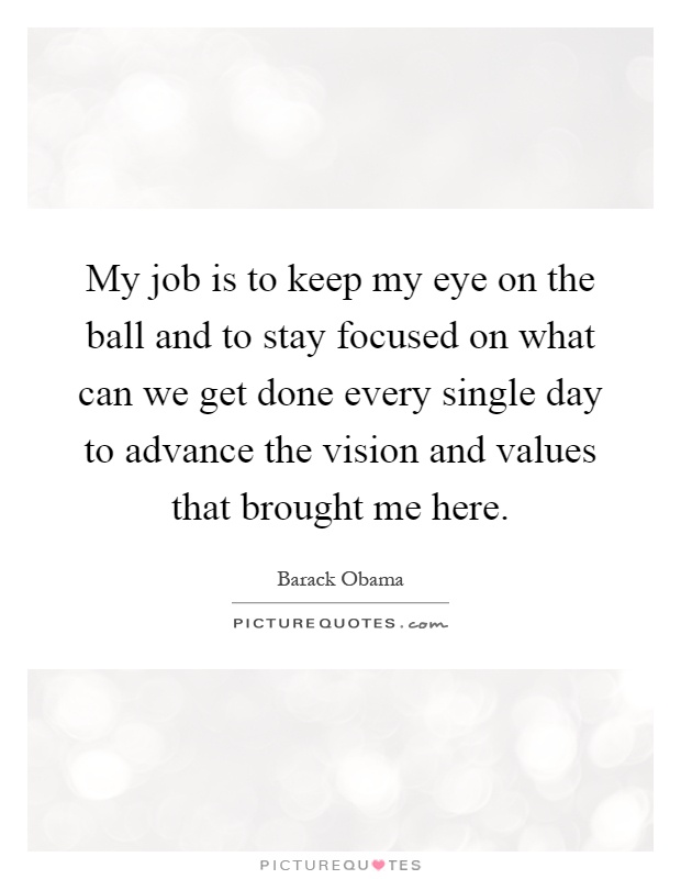 My job is to keep my eye on the ball and to stay focused on what can we get done every single day to advance the vision and values that brought me here Picture Quote #1
