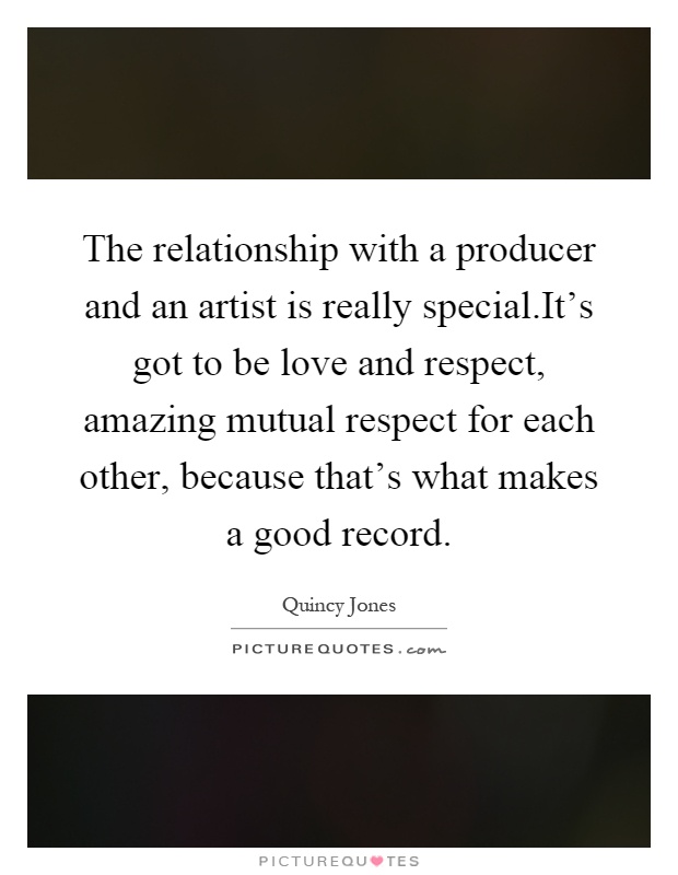The relationship with a producer and an artist is really special.It's got to be love and respect, amazing mutual respect for each other, because that's what makes a good record Picture Quote #1