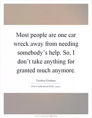 Most people are one car wreck away from needing somebody’s help. So, I don’t take anything for granted much anymore Picture Quote #1
