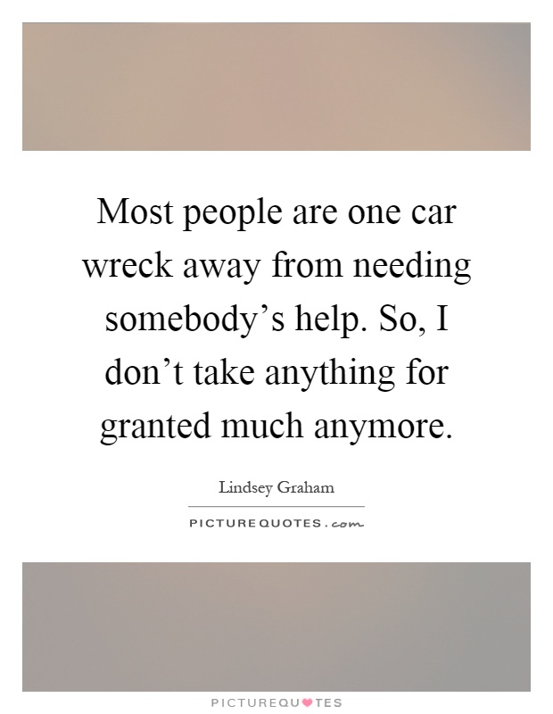 Most people are one car wreck away from needing somebody's help. So, I don't take anything for granted much anymore Picture Quote #1