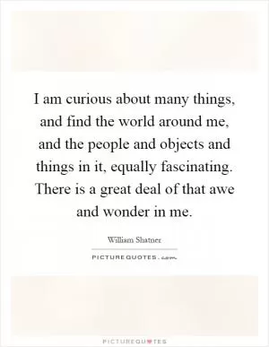 I am curious about many things, and find the world around me, and the people and objects and things in it, equally fascinating. There is a great deal of that awe and wonder in me Picture Quote #1