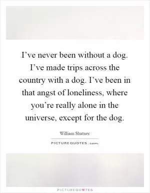I’ve never been without a dog. I’ve made trips across the country with a dog. I’ve been in that angst of loneliness, where you’re really alone in the universe, except for the dog Picture Quote #1