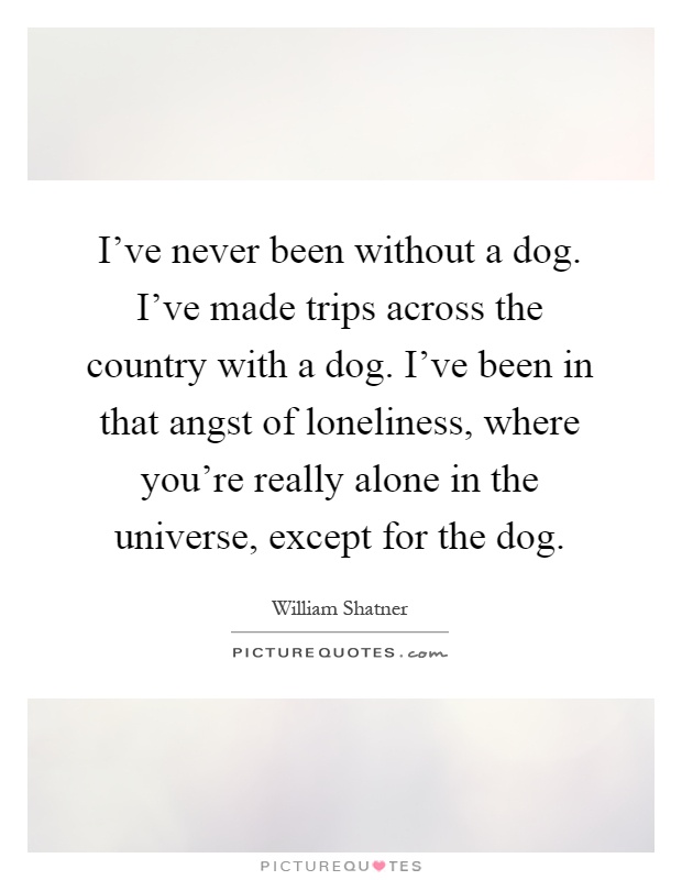 I've never been without a dog. I've made trips across the country with a dog. I've been in that angst of loneliness, where you're really alone in the universe, except for the dog Picture Quote #1