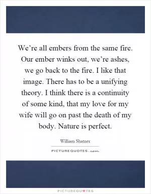 We’re all embers from the same fire. Our ember winks out, we’re ashes, we go back to the fire. I like that image. There has to be a unifying theory. I think there is a continuity of some kind, that my love for my wife will go on past the death of my body. Nature is perfect Picture Quote #1