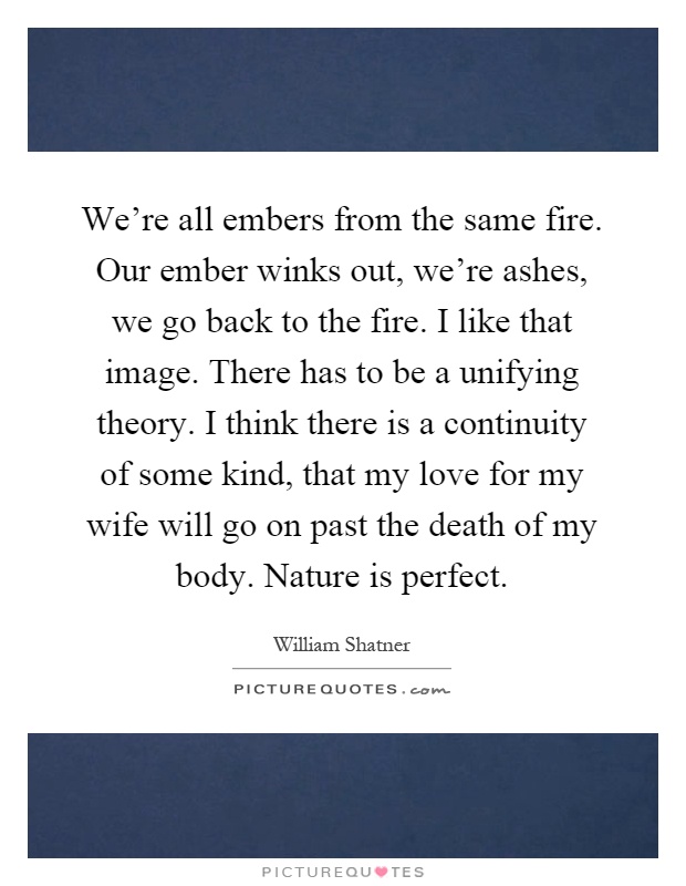 We're all embers from the same fire. Our ember winks out, we're ashes, we go back to the fire. I like that image. There has to be a unifying theory. I think there is a continuity of some kind, that my love for my wife will go on past the death of my body. Nature is perfect Picture Quote #1