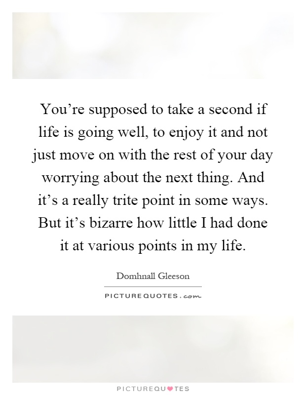 You're supposed to take a second if life is going well, to enjoy it and not just move on with the rest of your day worrying about the next thing. And it's a really trite point in some ways. But it's bizarre how little I had done it at various points in my life Picture Quote #1