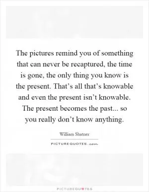 The pictures remind you of something that can never be recaptured, the time is gone, the only thing you know is the present. That’s all that’s knowable and even the present isn’t knowable. The present becomes the past... so you really don’t know anything Picture Quote #1