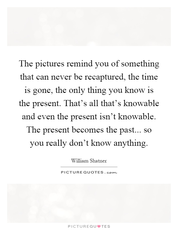 The pictures remind you of something that can never be recaptured, the time is gone, the only thing you know is the present. That's all that's knowable and even the present isn't knowable. The present becomes the past... so you really don't know anything Picture Quote #1