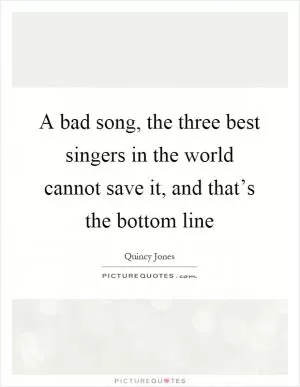 A bad song, the three best singers in the world cannot save it, and that’s the bottom line Picture Quote #1