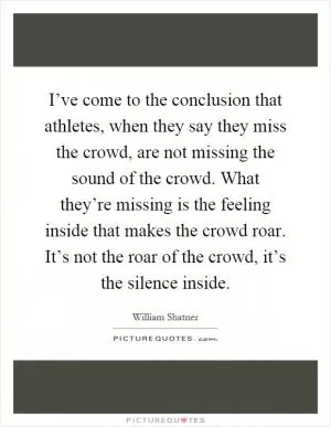 I’ve come to the conclusion that athletes, when they say they miss the crowd, are not missing the sound of the crowd. What they’re missing is the feeling inside that makes the crowd roar. It’s not the roar of the crowd, it’s the silence inside Picture Quote #1