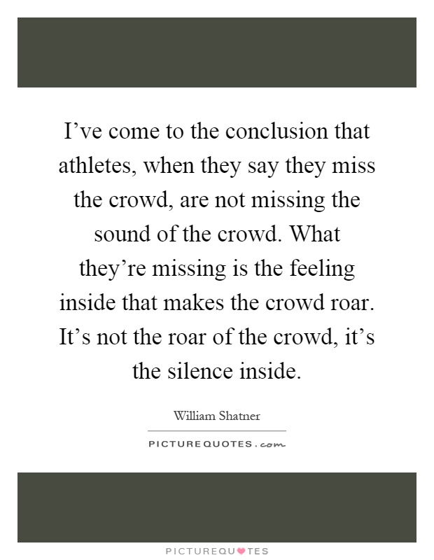 I've come to the conclusion that athletes, when they say they miss the crowd, are not missing the sound of the crowd. What they're missing is the feeling inside that makes the crowd roar. It's not the roar of the crowd, it's the silence inside Picture Quote #1