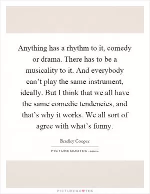 Anything has a rhythm to it, comedy or drama. There has to be a musicality to it. And everybody can’t play the same instrument, ideally. But I think that we all have the same comedic tendencies, and that’s why it works. We all sort of agree with what’s funny Picture Quote #1