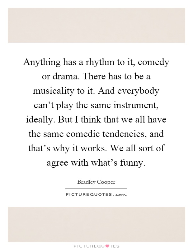 Anything has a rhythm to it, comedy or drama. There has to be a musicality to it. And everybody can't play the same instrument, ideally. But I think that we all have the same comedic tendencies, and that's why it works. We all sort of agree with what's funny Picture Quote #1