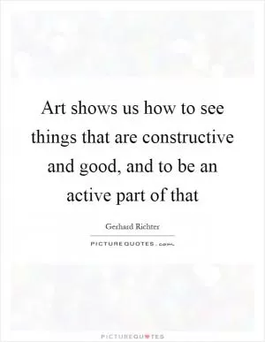 Art shows us how to see things that are constructive and good, and to be an active part of that Picture Quote #1