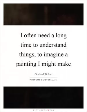 I often need a long time to understand things, to imagine a painting I might make Picture Quote #1