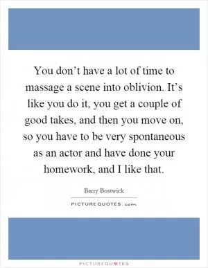 You don’t have a lot of time to massage a scene into oblivion. It’s like you do it, you get a couple of good takes, and then you move on, so you have to be very spontaneous as an actor and have done your homework, and I like that Picture Quote #1