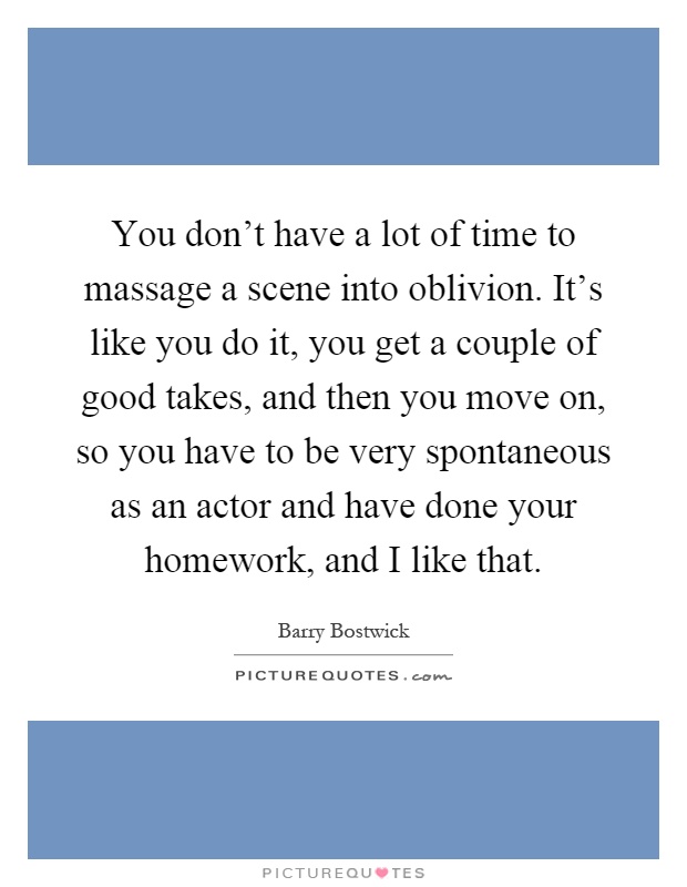You don't have a lot of time to massage a scene into oblivion. It's like you do it, you get a couple of good takes, and then you move on, so you have to be very spontaneous as an actor and have done your homework, and I like that Picture Quote #1