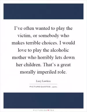 I’ve often wanted to play the victim, or somebody who makes terrible choices. I would love to play the alcoholic mother who horribly lets down her children. That’s a great morally imperiled role Picture Quote #1