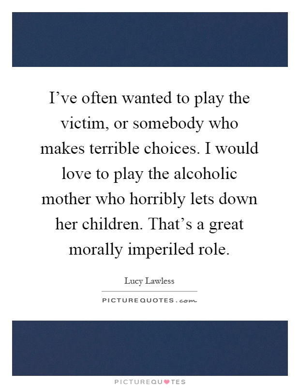 I've often wanted to play the victim, or somebody who makes terrible choices. I would love to play the alcoholic mother who horribly lets down her children. That's a great morally imperiled role Picture Quote #1