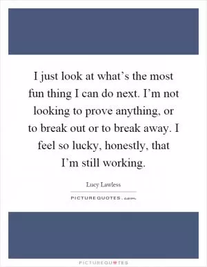 I just look at what’s the most fun thing I can do next. I’m not looking to prove anything, or to break out or to break away. I feel so lucky, honestly, that I’m still working Picture Quote #1