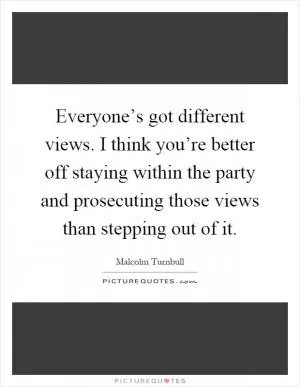 Everyone’s got different views. I think you’re better off staying within the party and prosecuting those views than stepping out of it Picture Quote #1