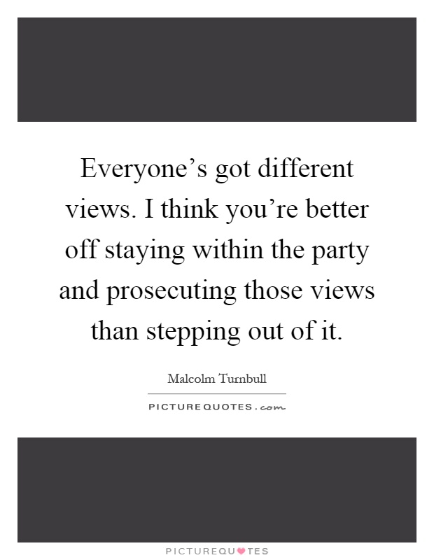 Everyone's got different views. I think you're better off staying within the party and prosecuting those views than stepping out of it Picture Quote #1