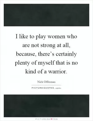 I like to play women who are not strong at all, because, there’s certainly plenty of myself that is no kind of a warrior Picture Quote #1