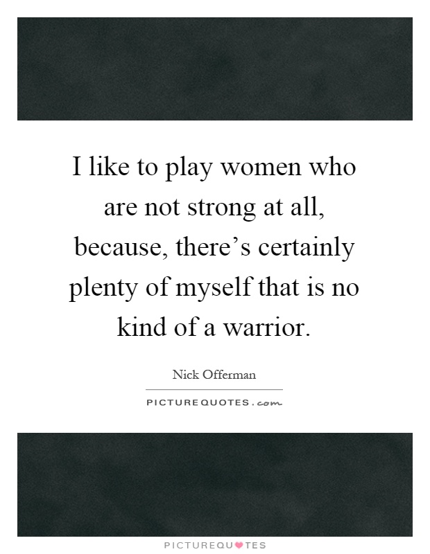 I like to play women who are not strong at all, because, there's certainly plenty of myself that is no kind of a warrior Picture Quote #1