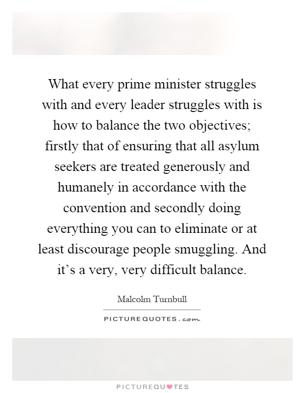 What every prime minister struggles with and every leader struggles with is how to balance the two objectives; firstly that of ensuring that all asylum seekers are treated generously and humanely in accordance with the convention and secondly doing everything you can to eliminate or at least discourage people smuggling. And it's a very, very difficult balance Picture Quote #1