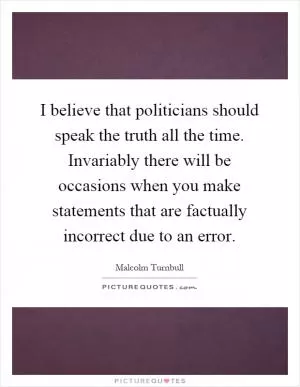 I believe that politicians should speak the truth all the time. Invariably there will be occasions when you make statements that are factually incorrect due to an error Picture Quote #1