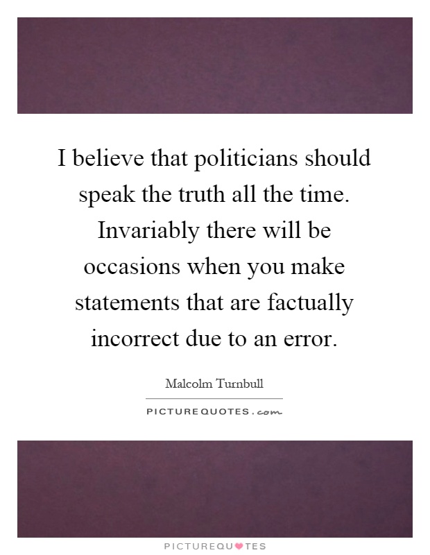 I believe that politicians should speak the truth all the time. Invariably there will be occasions when you make statements that are factually incorrect due to an error Picture Quote #1