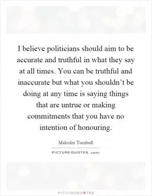 I believe politicians should aim to be accurate and truthful in what they say at all times. You can be truthful and inaccurate but what you shouldn’t be doing at any time is saying things that are untrue or making commitments that you have no intention of honouring Picture Quote #1