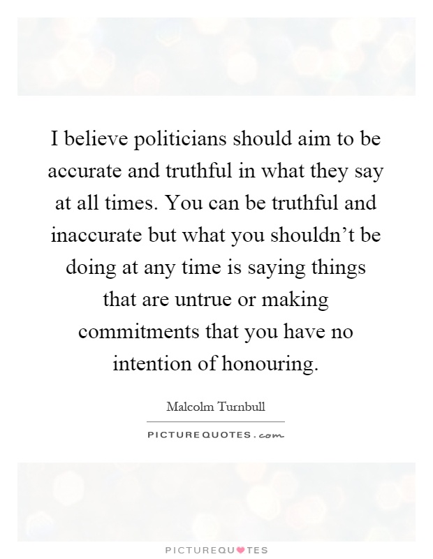 I believe politicians should aim to be accurate and truthful in what they say at all times. You can be truthful and inaccurate but what you shouldn't be doing at any time is saying things that are untrue or making commitments that you have no intention of honouring Picture Quote #1