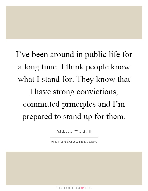 I've been around in public life for a long time. I think people know what I stand for. They know that I have strong convictions, committed principles and I'm prepared to stand up for them Picture Quote #1