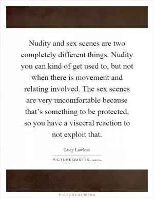 Nudity and sex scenes are two completely different things. Nudity you can kind of get used to, but not when there is movement and relating involved. The sex scenes are very uncomfortable because that’s something to be protected, so you have a visceral reaction to not exploit that Picture Quote #1