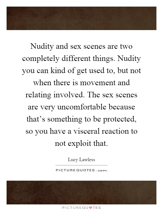 Nudity and sex scenes are two completely different things. Nudity you can kind of get used to, but not when there is movement and relating involved. The sex scenes are very uncomfortable because that's something to be protected, so you have a visceral reaction to not exploit that Picture Quote #1