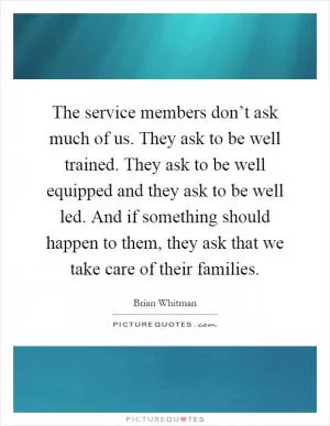 The service members don’t ask much of us. They ask to be well trained. They ask to be well equipped and they ask to be well led. And if something should happen to them, they ask that we take care of their families Picture Quote #1