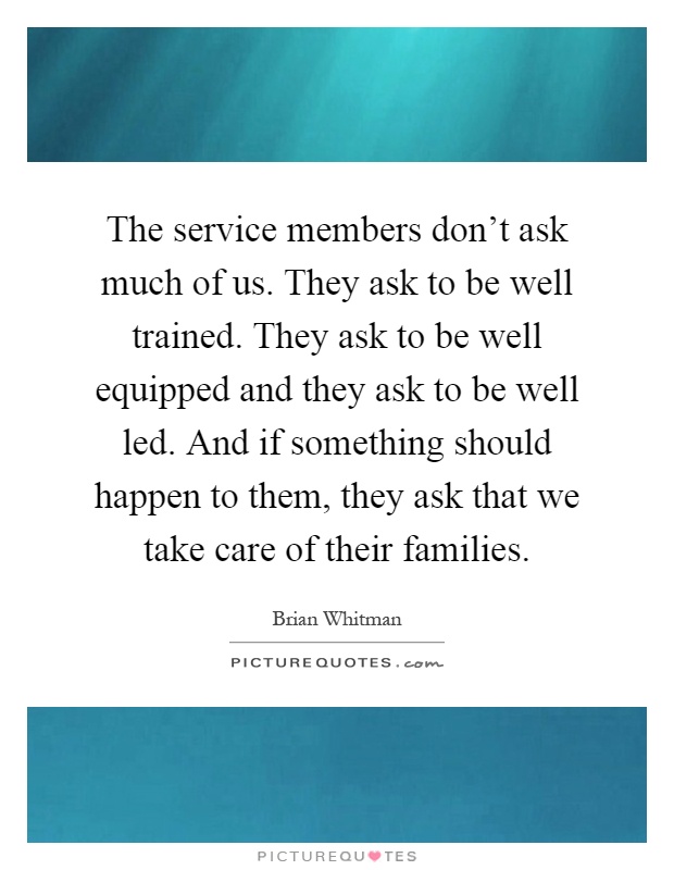 The service members don't ask much of us. They ask to be well trained. They ask to be well equipped and they ask to be well led. And if something should happen to them, they ask that we take care of their families Picture Quote #1