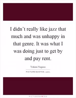I didn’t really like jazz that much and was unhappy in that genre. It was what I was doing just to get by and pay rent Picture Quote #1