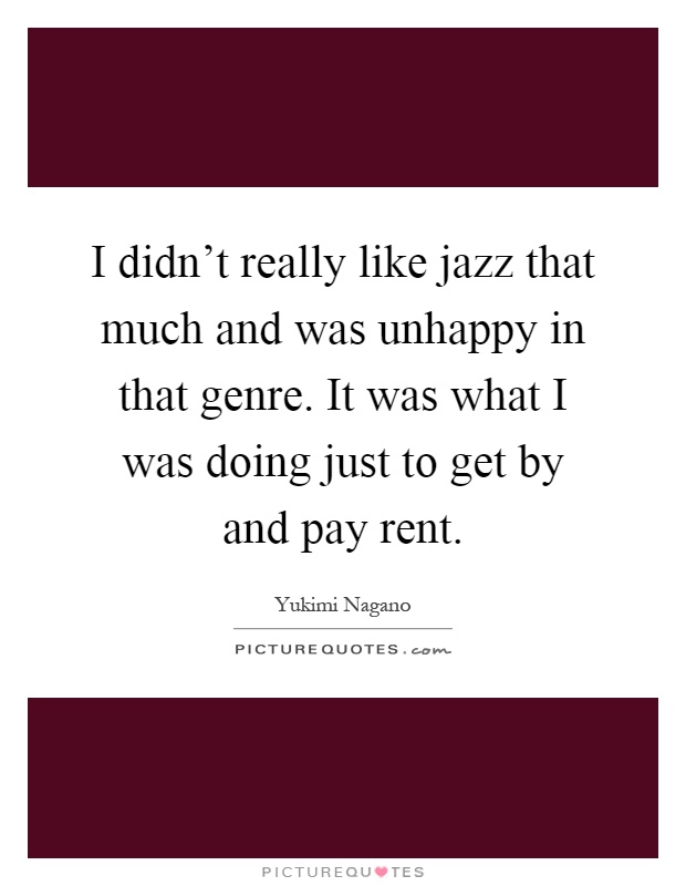 I didn't really like jazz that much and was unhappy in that genre. It was what I was doing just to get by and pay rent Picture Quote #1