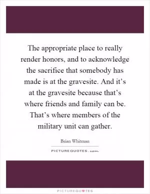The appropriate place to really render honors, and to acknowledge the sacrifice that somebody has made is at the gravesite. And it’s at the gravesite because that’s where friends and family can be. That’s where members of the military unit can gather Picture Quote #1