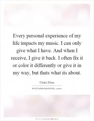 Every personal experience of my life impacts my music. I can only give what I have. And when I receive, I give it back. I often fix it or color it differently or give it in my way, but thats what its about Picture Quote #1