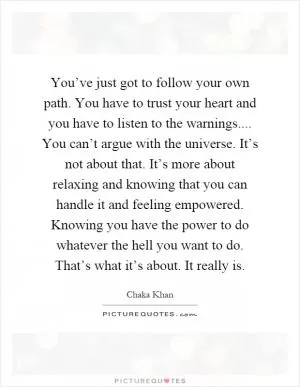 You’ve just got to follow your own path. You have to trust your heart and you have to listen to the warnings.... You can’t argue with the universe. It’s not about that. It’s more about relaxing and knowing that you can handle it and feeling empowered. Knowing you have the power to do whatever the hell you want to do. That’s what it’s about. It really is Picture Quote #1