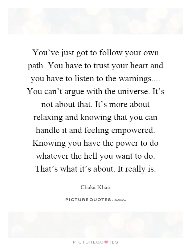 You've just got to follow your own path. You have to trust your heart and you have to listen to the warnings.... You can't argue with the universe. It's not about that. It's more about relaxing and knowing that you can handle it and feeling empowered. Knowing you have the power to do whatever the hell you want to do. That's what it's about. It really is Picture Quote #1